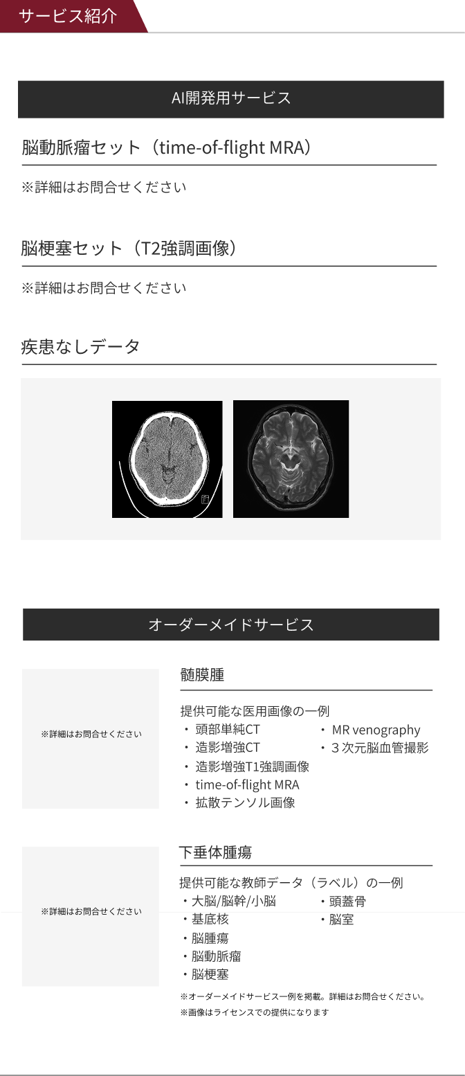 サービス紹介 AI開発用セットサービス ※詳細はお問合せください脳梗塞セット（T2強調画像）※詳細はお問合せください 脳梗塞セット（T2強調画像）/ 疾患なしデータ オーダーメイドサービス 髄膜腫 提供可能な医用画像の一例 ・ 頭部単純CT ・造影増強CT ・造影増強T1強調画像 ・time-of-flight MRA ・拡散テンソル画像 ・ MR venography ・３次元脳血管撮影 疾患ありデータ 教師データ 脳梗塞セット（T2強調画像） 下垂体腫瘍 提供可能な教師データ（ラベル）の一例 ・大脳/脳幹/小脳 ・基底核 ・脳腫瘍 ・脳動脈瘤 ・脳梗塞 ※画像はライセンスでの提供になります