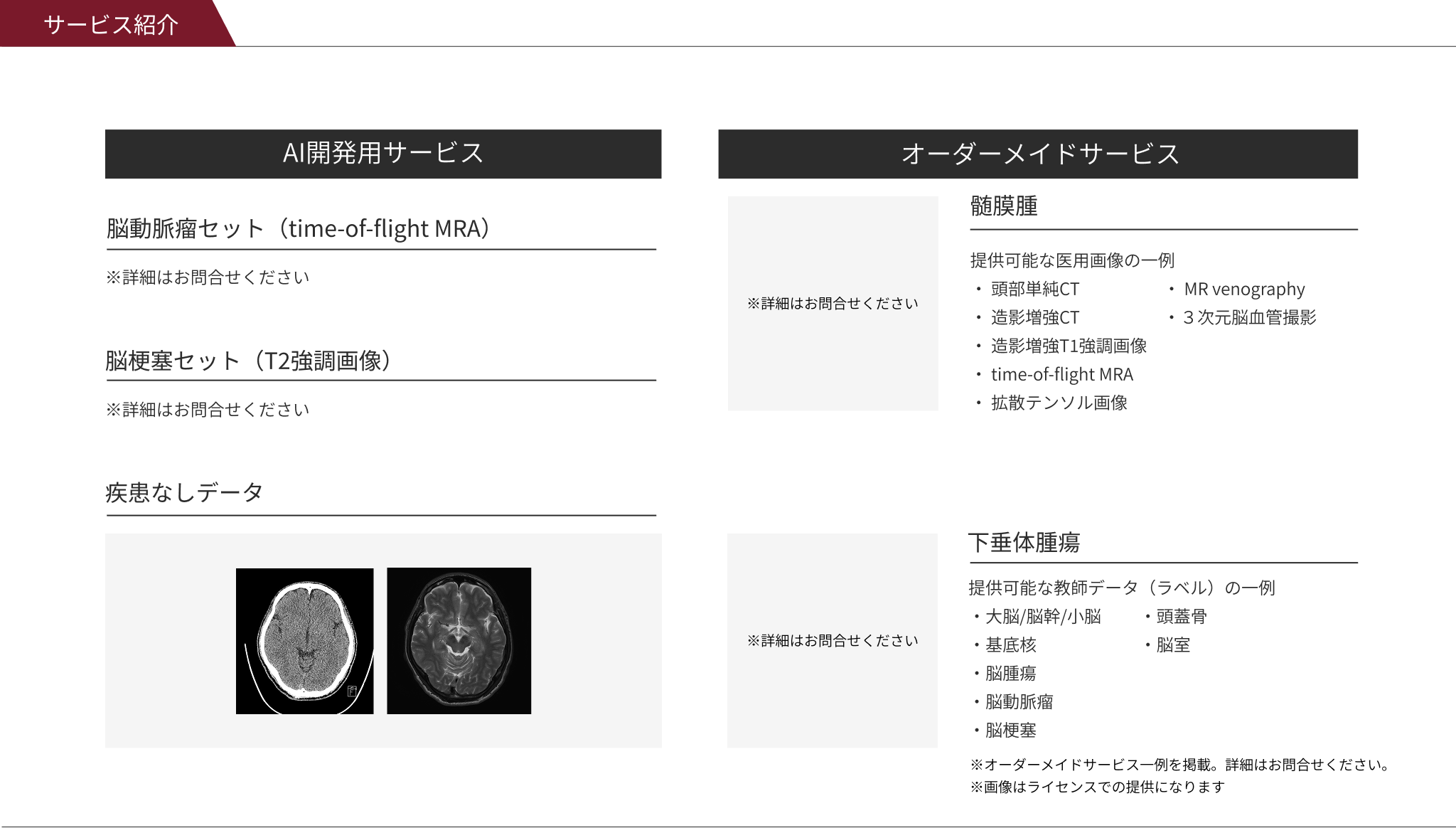 サービス紹介 AI開発用セットサービス ※詳細はお問合せください脳梗塞セット（T2強調画像）※詳細はお問合せください 脳梗塞セット（T2強調画像）/ 疾患なしデータ オーダーメイドサービス 髄膜腫 提供可能な医用画像の一例 ・ 頭部単純CT ・造影増強CT ・造影増強T1強調画像 ・time-of-flight MRA ・拡散テンソル画像 ・ MR venography ・３次元脳血管撮影 疾患ありデータ 教師データ 脳梗塞セット（T2強調画像） 下垂体腫瘍 提供可能な教師データ（ラベル）の一例 ・大脳/脳幹/小脳 ・基底核 ・脳腫瘍 ・脳動脈瘤 ・脳梗塞 ※画像はライセンスでの提供になります